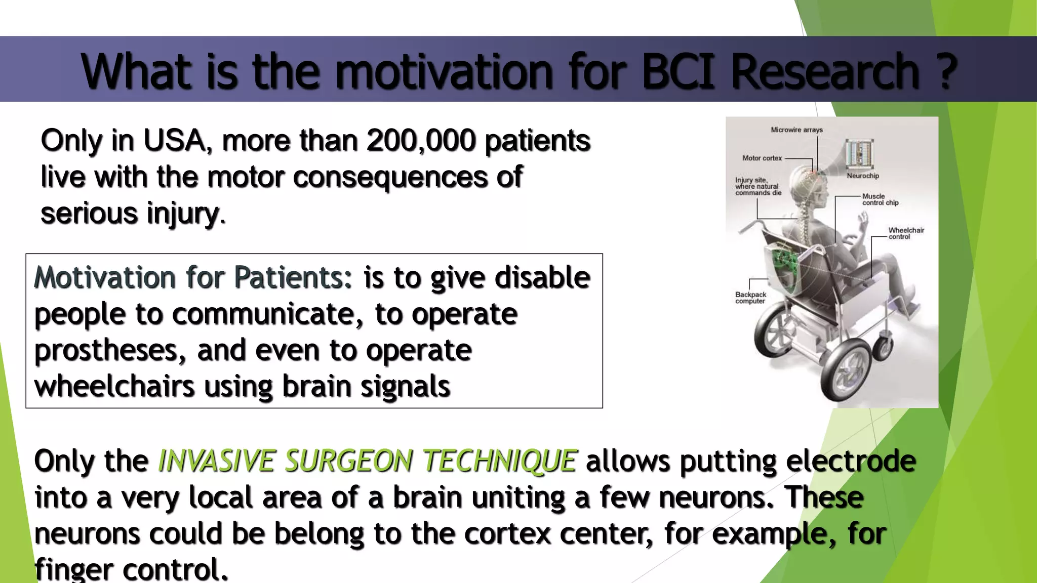 What is the motivation for BCI Research ?
Only in USA, more than 200,000 patients
live with the motor consequences of
serious injury.
Motivation for Patients: is to give disable
people to communicate, to operate
prostheses, and even to operate
wheelchairs using brain signals
Only the INVASIVE SURGEON TECHNIQUE allows putting electrode
into a very local area of a brain uniting a few neurons. These
neurons could be belong to the cortex center, for example, for
finger control.
 