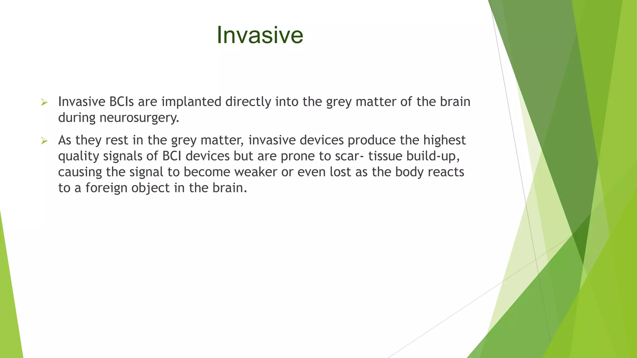 Invasive
 Invasive BCIs are implanted directly into the grey matter of the brain
during neurosurgery.
 As they rest in the grey matter, invasive devices produce the highest
quality signals of BCI devices but are prone to scar- tissue build-up,
causing the signal to become weaker or even lost as the body reacts
to a foreign object in the brain.
 