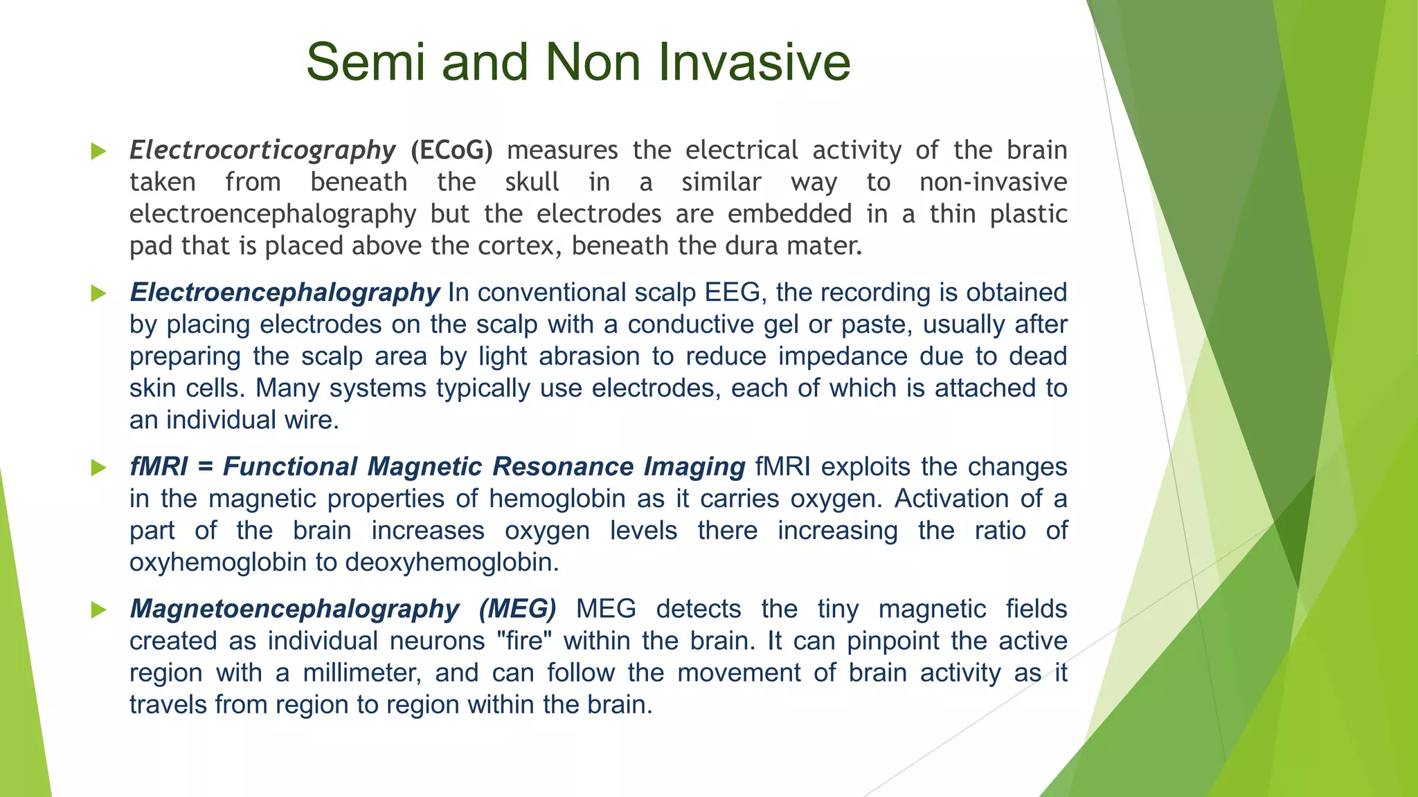 Semi and Non Invasive
 Electrocorticography (ECoG) measures the electrical activity of the brain
taken from beneath the skull in a similar way to non-invasive
electroencephalography but the electrodes are embedded in a thin plastic
pad that is placed above the cortex, beneath the dura mater.
 Electroencephalography In conventional scalp EEG, the recording is obtained
by placing electrodes on the scalp with a conductive gel or paste, usually after
preparing the scalp area by light abrasion to reduce impedance due to dead
skin cells. Many systems typically use electrodes, each of which is attached to
an individual wire.
 fMRI = Functional Magnetic Resonance Imaging fMRI exploits the changes
in the magnetic properties of hemoglobin as it carries oxygen. Activation of a
part of the brain increases oxygen levels there increasing the ratio of
oxyhemoglobin to deoxyhemoglobin.
 Magnetoencephalography (MEG) MEG detects the tiny magnetic fields
created as individual neurons "fire" within the brain. It can pinpoint the active
region with a millimeter, and can follow the movement of brain activity as it
travels from region to region within the brain.
 