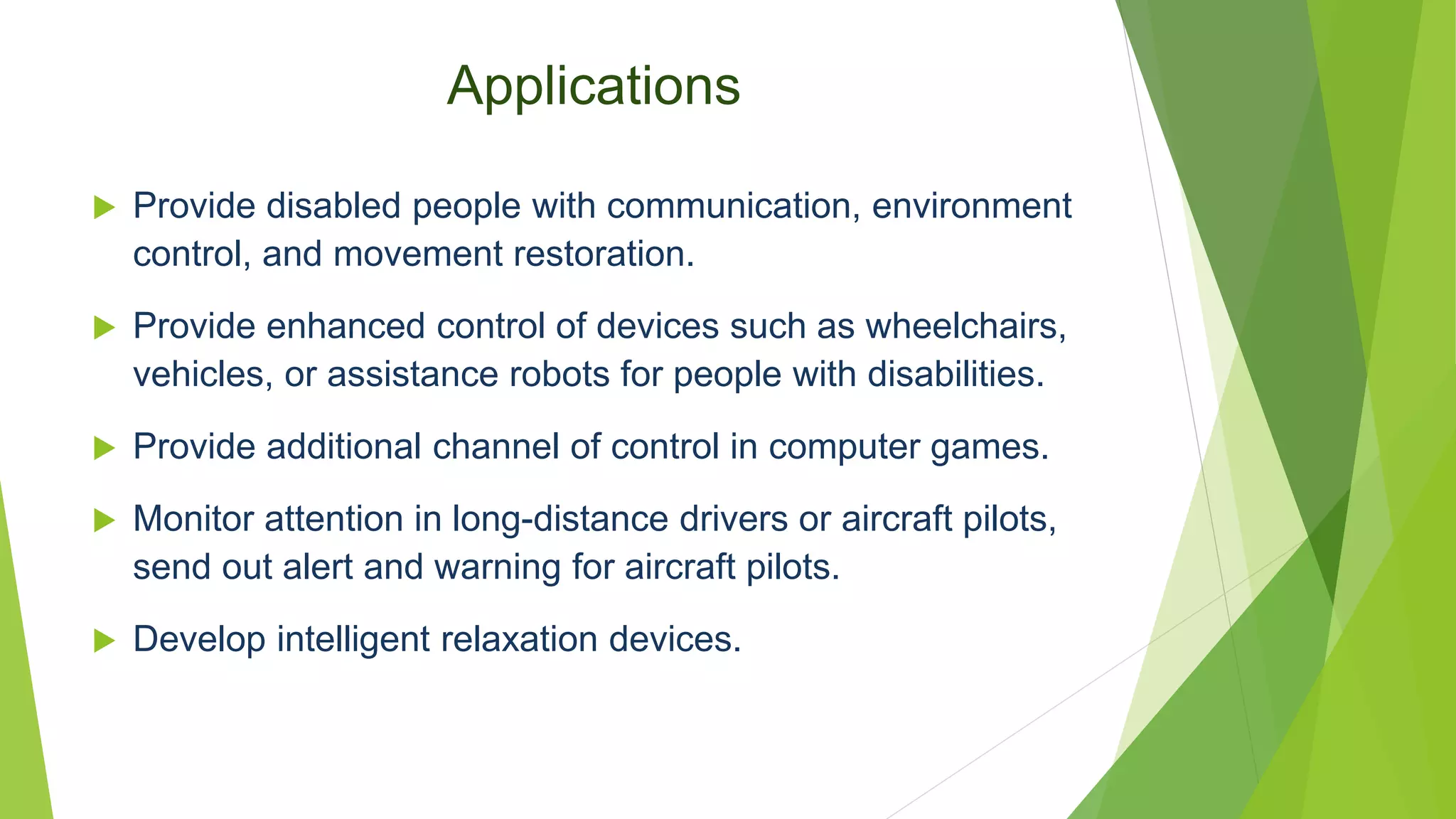 Applications
 Provide disabled people with communication, environment
control, and movement restoration.
 Provide enhanced control of devices such as wheelchairs,
vehicles, or assistance robots for people with disabilities.
 Provide additional channel of control in computer games.
 Monitor attention in long-distance drivers or aircraft pilots,
send out alert and warning for aircraft pilots.
 Develop intelligent relaxation devices.
 