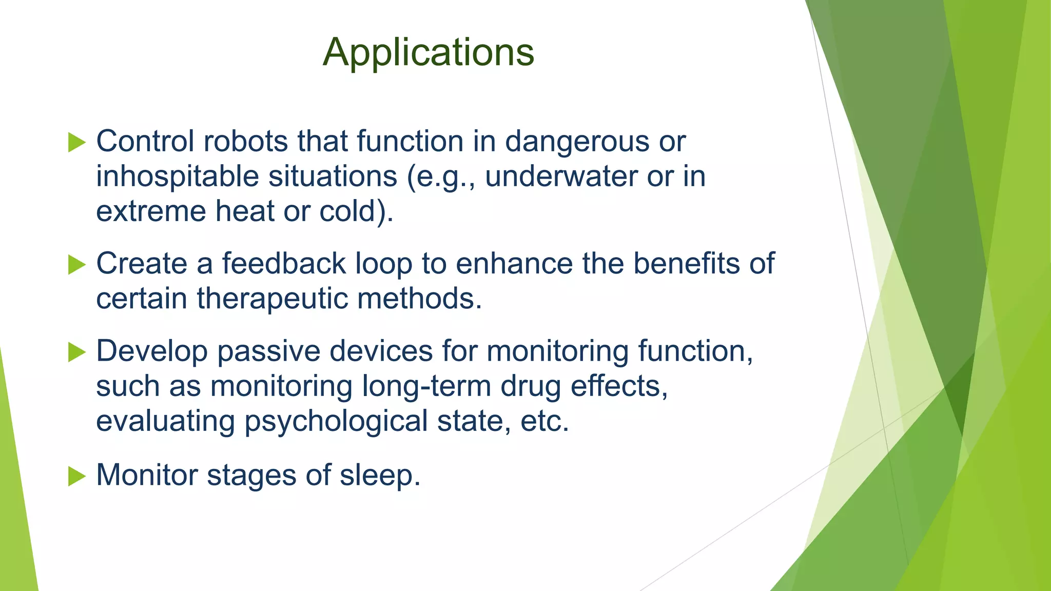 Applications
 Control robots that function in dangerous or
inhospitable situations (e.g., underwater or in
extreme heat or cold).
 Create a feedback loop to enhance the benefits of
certain therapeutic methods.
 Develop passive devices for monitoring function,
such as monitoring long-term drug effects,
evaluating psychological state, etc.
 Monitor stages of sleep.
 