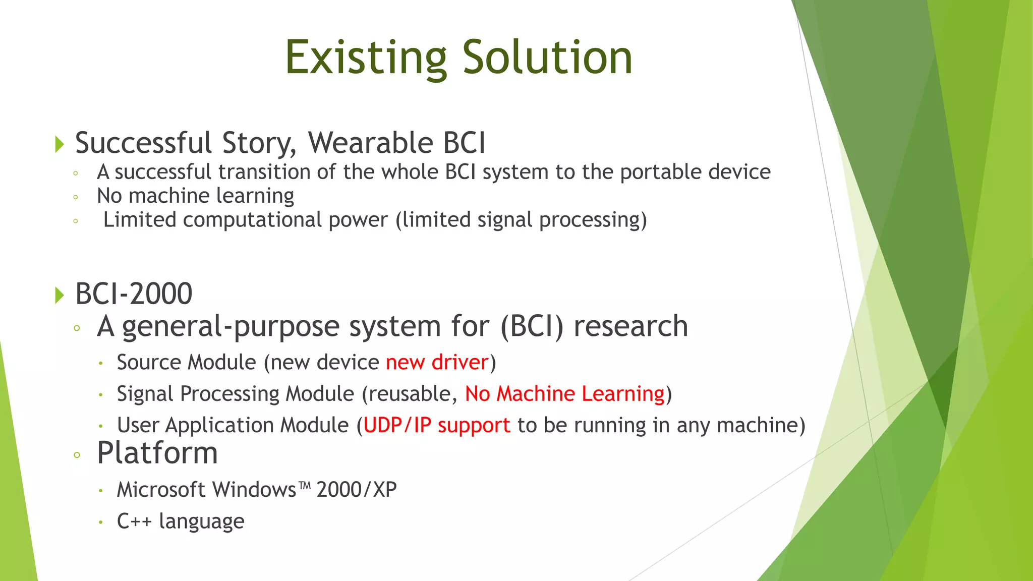 Existing Solution
 Successful Story, Wearable BCI
◦ A successful transition of the whole BCI system to the portable device
◦ No machine learning
◦ Limited computational power (limited signal processing)
 BCI-2000
◦ A general-purpose system for (BCI) research
 Source Module (new device new driver)
 Signal Processing Module (reusable, No Machine Learning)
 User Application Module (UDP/IP support to be running in any machine)
◦ Platform
 Microsoft Windows™ 2000/XP
 C++ language
 