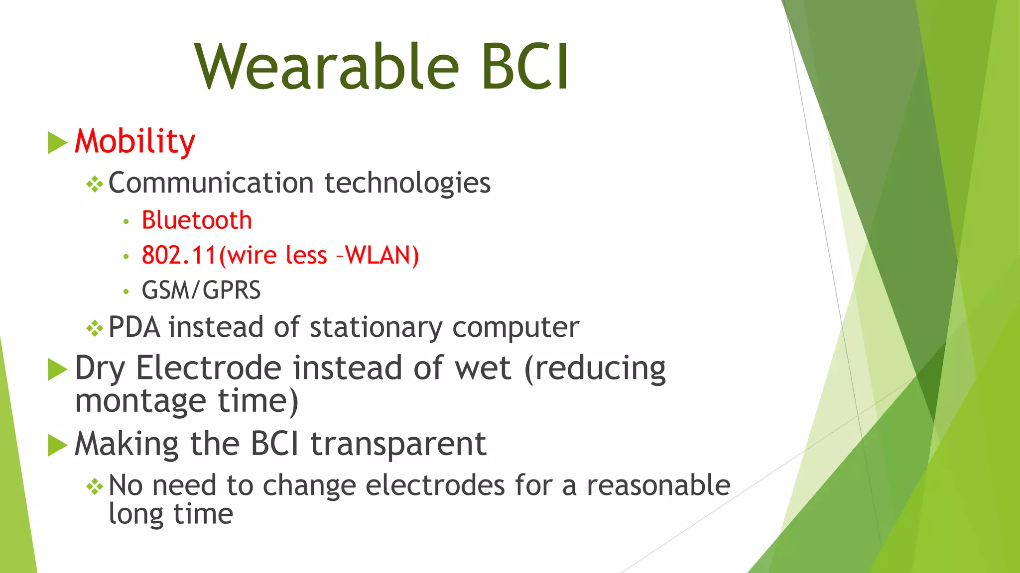 Wearable BCI
 Mobility
Communication technologies
• Bluetooth
• 802.11(wire less –WLAN)
• GSM/GPRS
PDA instead of stationary computer
 Dry Electrode instead of wet (reducing
montage time)
 Making the BCI transparent
No need to change electrodes for a reasonable
long time
 