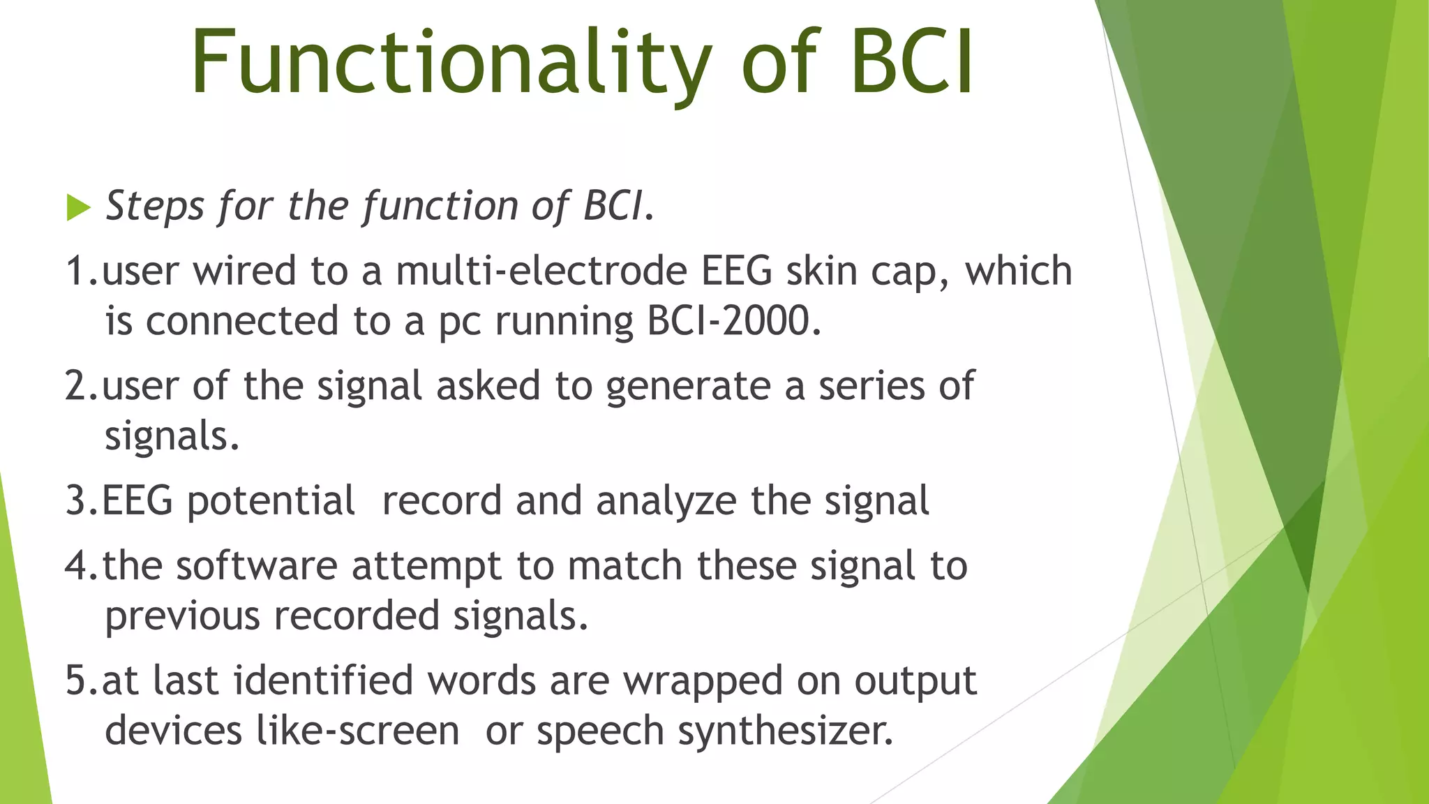 Functionality of BCI
 Steps for the function of BCI.
1.user wired to a multi-electrode EEG skin cap, which
is connected to a pc running BCI-2000.
2.user of the signal asked to generate a series of
signals.
3.EEG potential record and analyze the signal
4.the software attempt to match these signal to
previous recorded signals.
5.at last identified words are wrapped on output
devices like-screen or speech synthesizer.
 