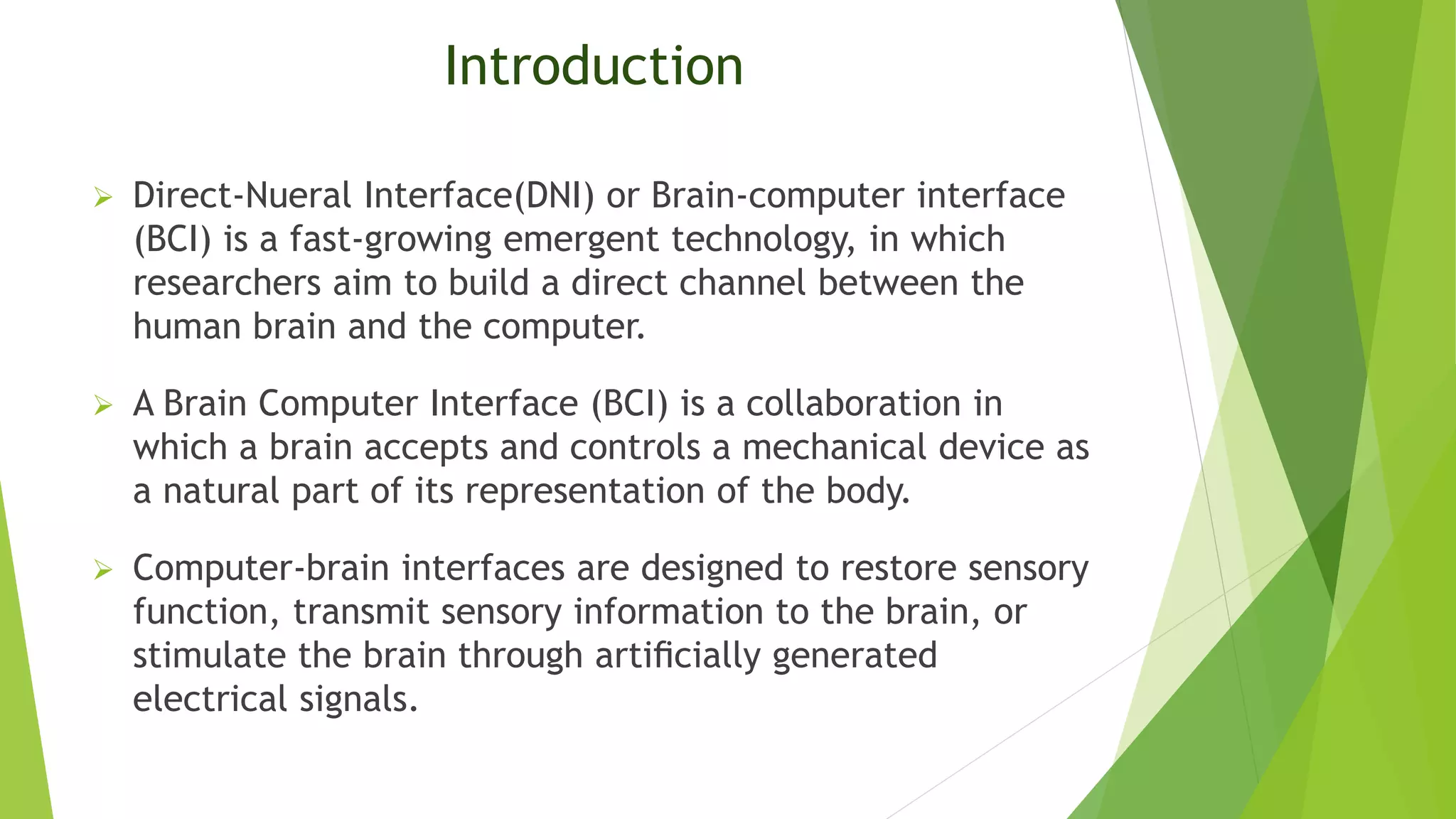 Introduction
 Direct-Nueral Interface(DNI) or Brain-computer interface
(BCI) is a fast-growing emergent technology, in which
researchers aim to build a direct channel between the
human brain and the computer.
 A Brain Computer Interface (BCI) is a collaboration in
which a brain accepts and controls a mechanical device as
a natural part of its representation of the body.
 Computer-brain interfaces are designed to restore sensory
function, transmit sensory information to the brain, or
stimulate the brain through artiﬁcially generated
electrical signals.
 
