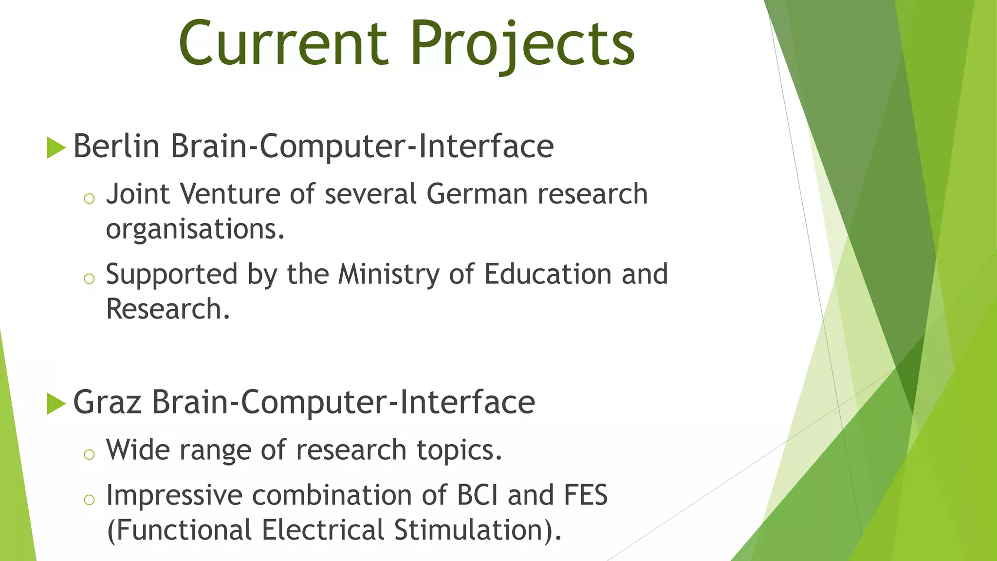 Current Projects
 Berlin Brain-Computer-Interface
o Joint Venture of several German research
organisations.
o Supported by the Ministry of Education and
Research.
 Graz Brain-Computer-Interface
o Wide range of research topics.
o Impressive combination of BCI and FES
(Functional Electrical Stimulation).
 