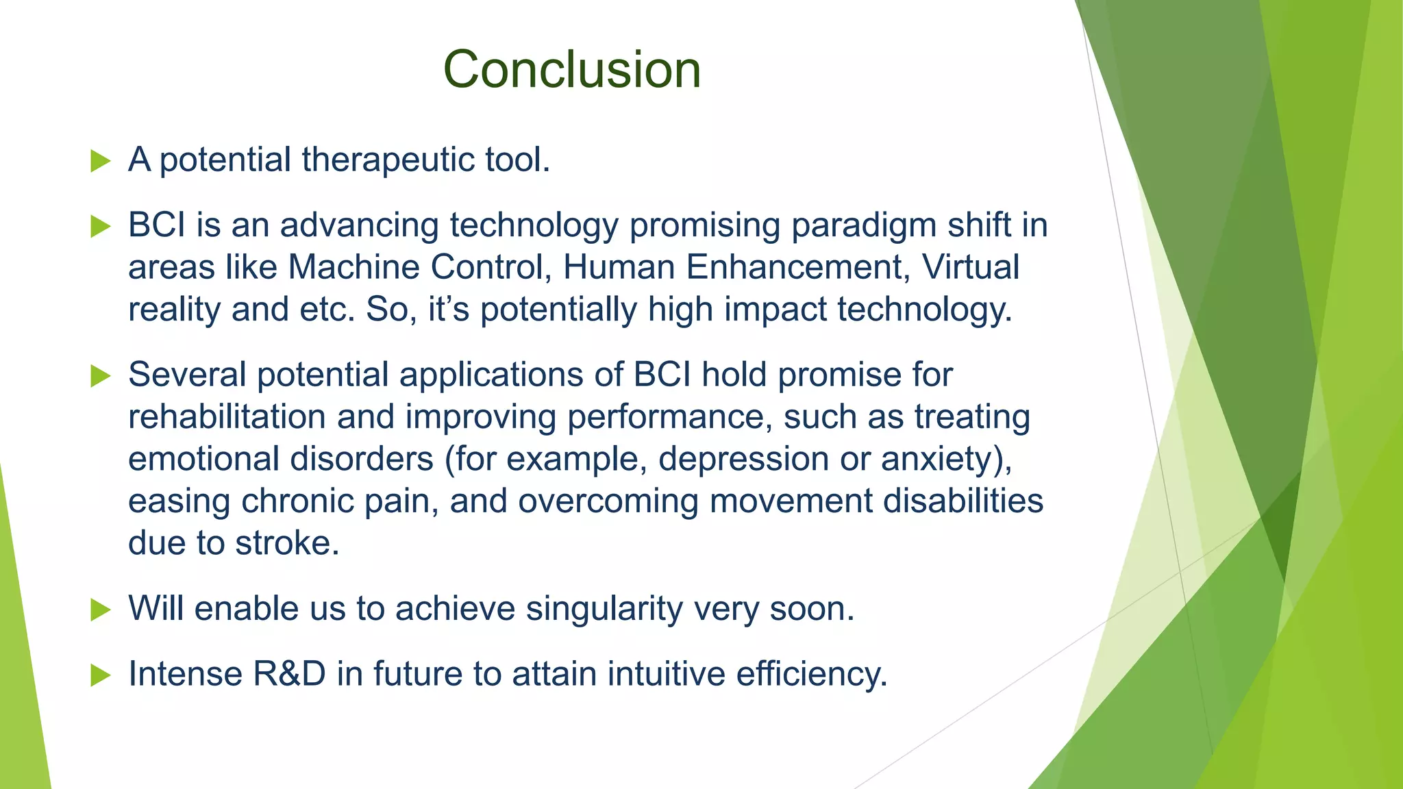 Conclusion
 A potential therapeutic tool.
 BCI is an advancing technology promising paradigm shift in
areas like Machine Control, Human Enhancement, Virtual
reality and etc. So, it’s potentially high impact technology.
 Several potential applications of BCI hold promise for
rehabilitation and improving performance, such as treating
emotional disorders (for example, depression or anxiety),
easing chronic pain, and overcoming movement disabilities
due to stroke.
 Will enable us to achieve singularity very soon.
 Intense R&D in future to attain intuitive efficiency.
 