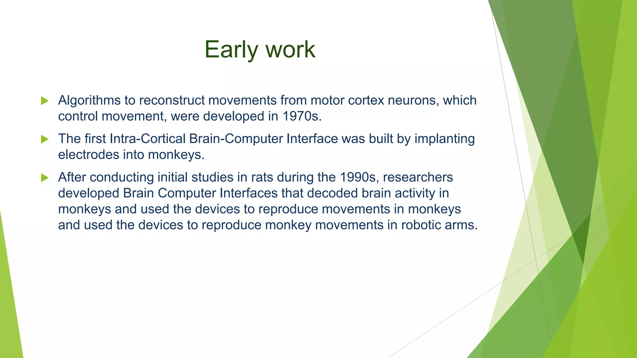 Early work
 Algorithms to reconstruct movements from motor cortex neurons, which
control movement, were developed in 1970s.
 The first Intra-Cortical Brain-Computer Interface was built by implanting
electrodes into monkeys.
 After conducting initial studies in rats during the 1990s, researchers
developed Brain Computer Interfaces that decoded brain activity in
monkeys and used the devices to reproduce movements in monkeys
and used the devices to reproduce monkey movements in robotic arms.
 