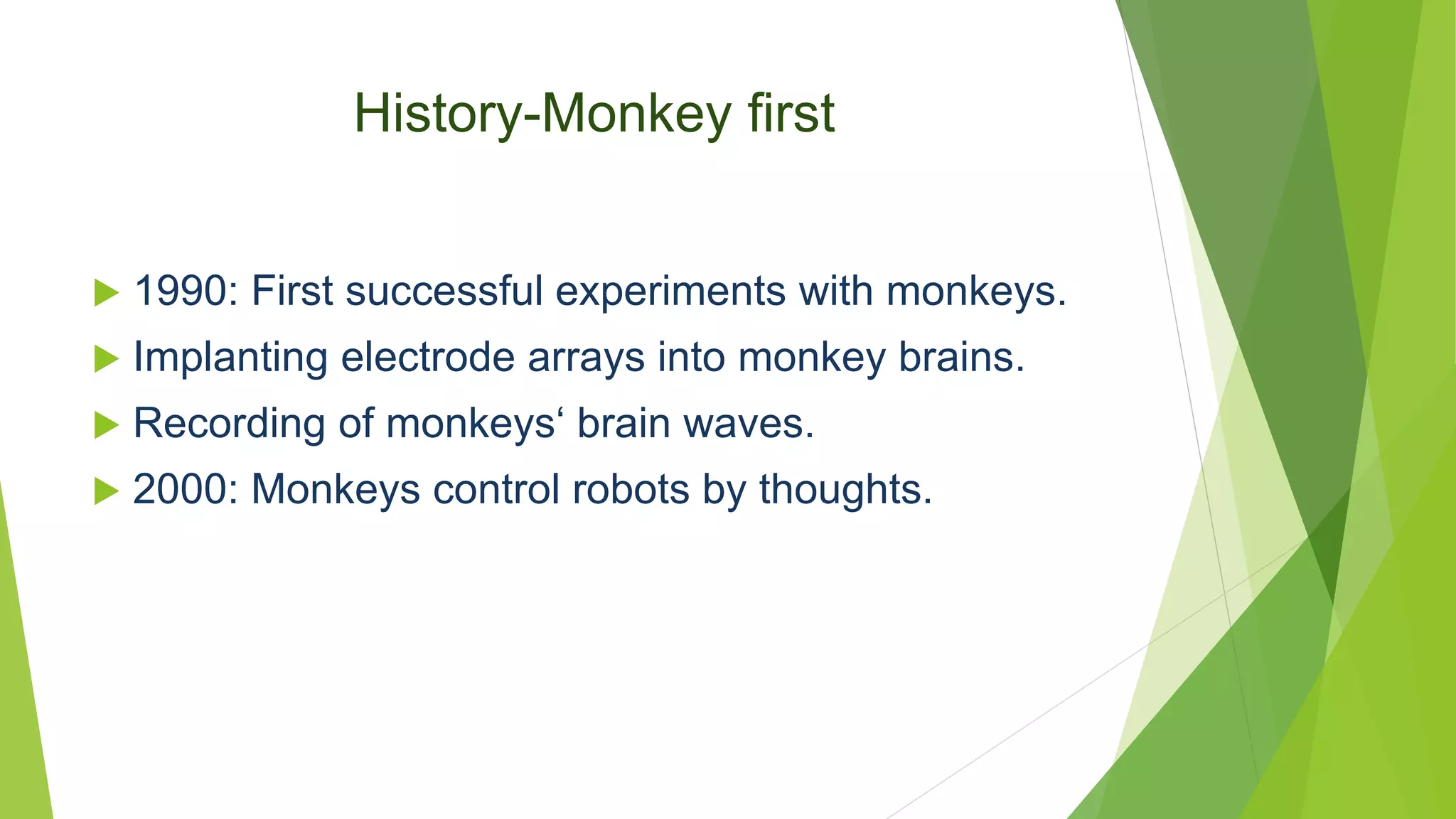 History-Monkey first
 1990: First successful experiments with monkeys.
 Implanting electrode arrays into monkey brains.
 Recording of monkeys‘ brain waves.
 2000: Monkeys control robots by thoughts.
 