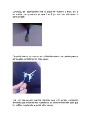 Después, los acomodamos de la siguiente manera o bien, de la
normativa que queramos ya sea A o B (en mi caso utilizamos la
normativa B)
Después de eso,recortamos los cables de manera que quedenparejos
para poder conectarse los conectores.
Una vez puestos de manera correcta, con unas pinzas especiales
tenemos que presionar los “Ganchitos” de cobre que tienen para que
los cables puedan dar y recibir información.
 