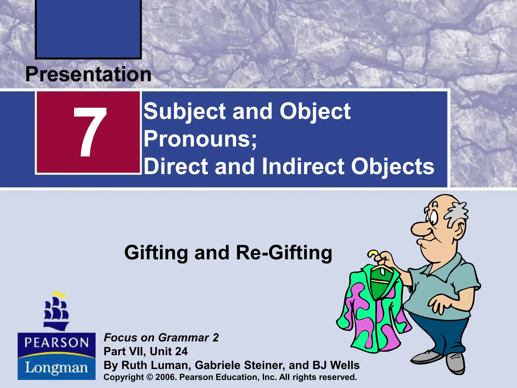 Subject and Object
Pronouns;
Direct and Indirect Objects
Gifting and Re-Gifting
7
Focus on Grammar 2
Part VII, Unit 24
By Ruth Luman, Gabriele Steiner, and BJ Wells
Copyright © 2006. Pearson Education, Inc. All rights reserved.
 