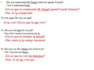 •    -Do you understand M. Siegel when he speaks French?
     - Yes I understand him.
    -Est-ce que tu comprends M. Siegel quand il parle français?
    -Oui. Je le comprends.
2) I see you! Do you see me?
    Je te vois! Est-ce que tu me vois?

3) -Do you eat beef (le boeuf)?
   -Yes, but I rarely (rarement) eat it.
    -Est-ce que tu manges le boeuf?
    -Oui, mais je le mange rarement

4) -Do you see the whales (les baleines)?
   - No. I do not see them.
    -Est-ce que tu vois les baleines?
    -Non. Je ne les vois pas.
 
