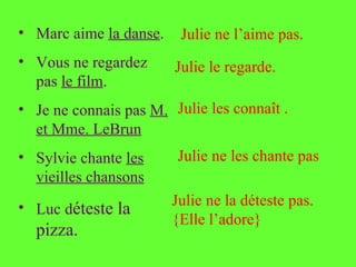 • Marc aime la danse.    Julie ne l’aime pas.
• Vous ne regardez      Julie le regarde.
  pas le film.
• Je ne connais pas M. Julie les connaît .
  et Mme. LeBrun
• Sylvie chante les      Julie ne les chante pas
  vieilles chansons
• Luc déteste la        Julie ne la déteste pas.
                        {Elle l’adore}
  pizza.
 