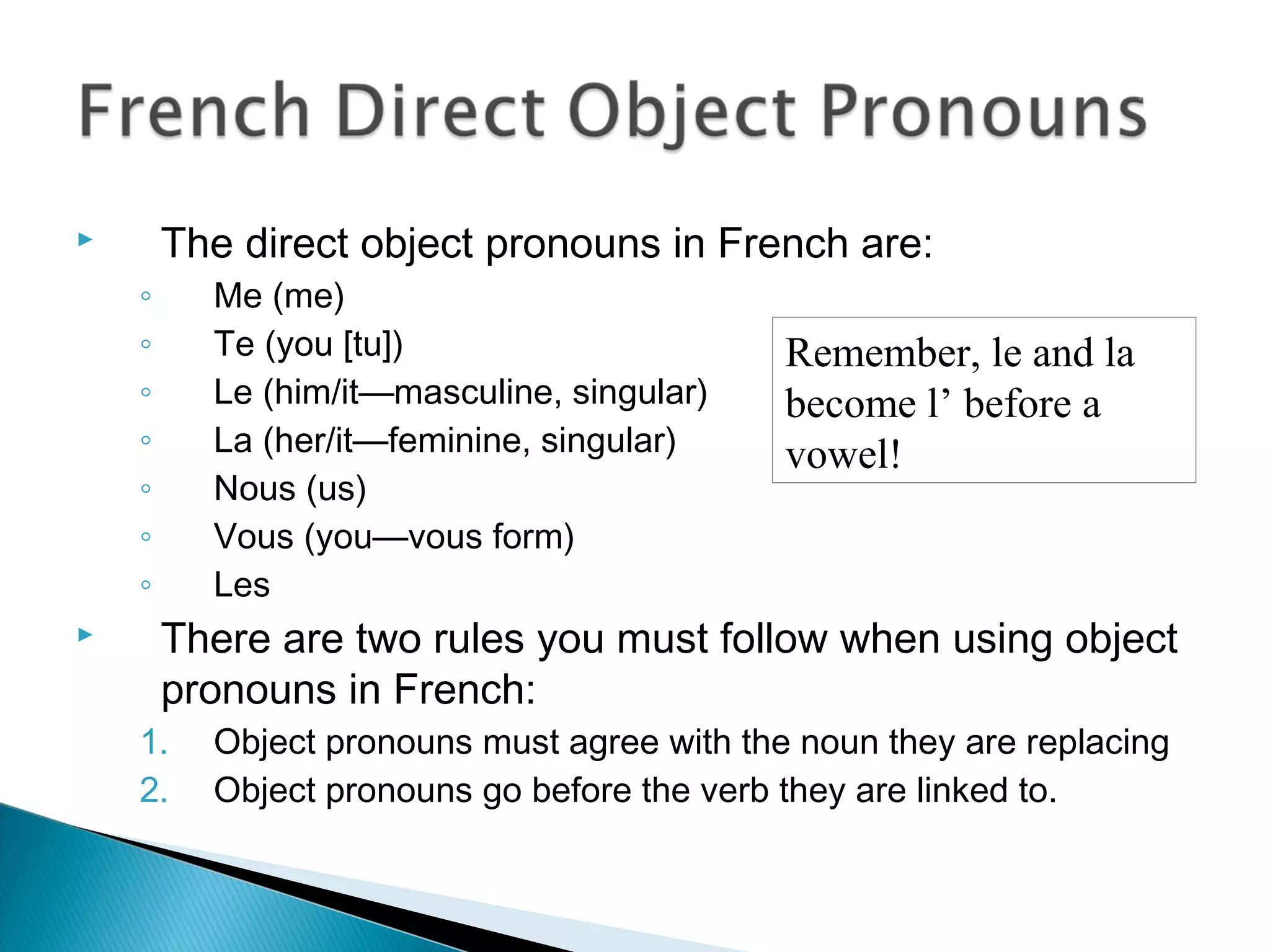  The direct object pronouns in French are:
◦ Me (me)
◦ Te (you [tu])
◦ Le (him/it—masculine, singular)
◦ La (her/it—feminine, singular)
◦ Nous (us)
◦ Vous (you—vous form)
◦ Les
 There are two rules you must follow when using object
pronouns in French:
1. Object pronouns must agree with the noun they are replacing
2. Object pronouns go before the verb they are linked to.
Remember, le and la
become l’ before a
vowel!
 