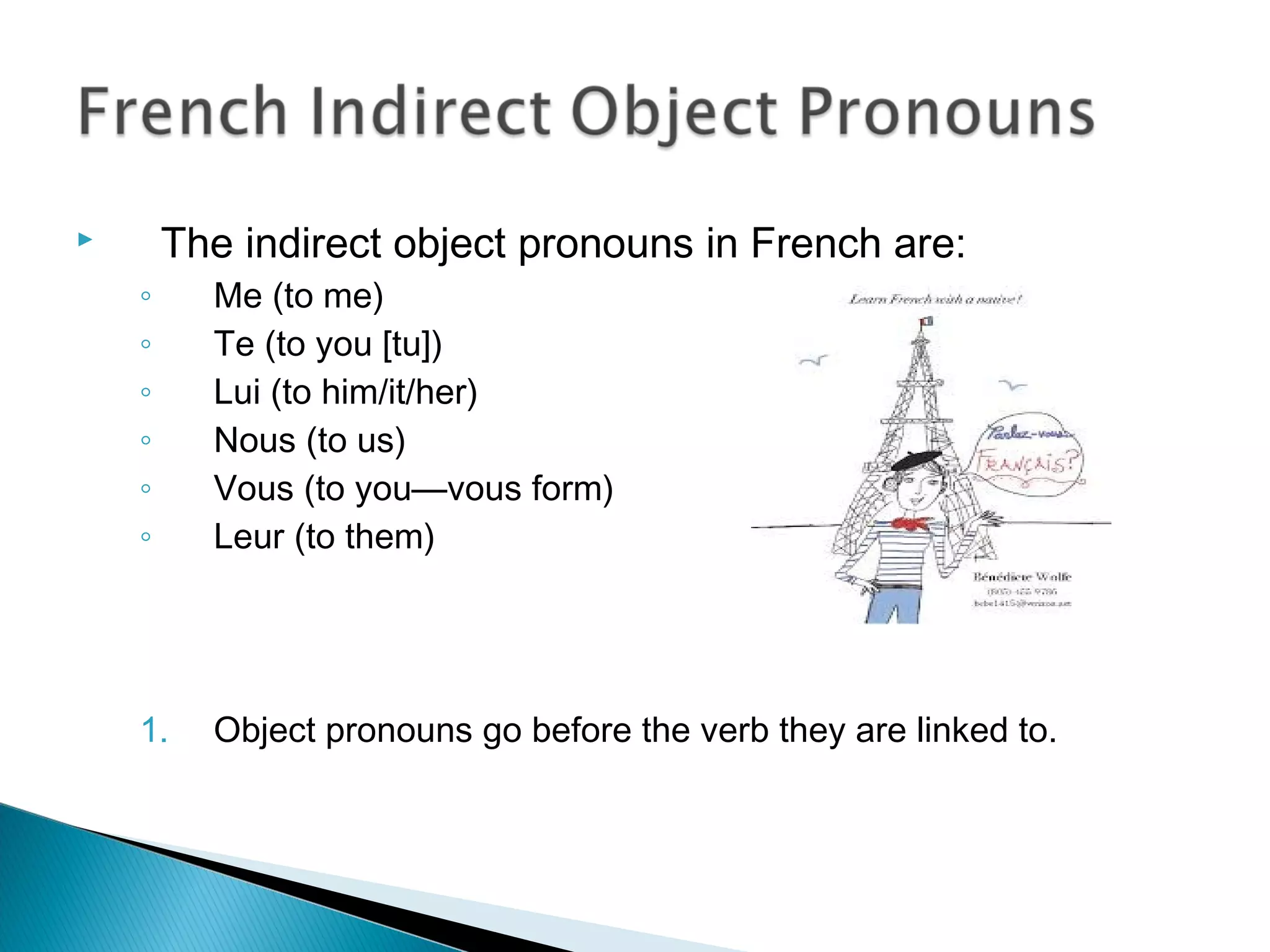  The indirect object pronouns in French are:
◦ Me (to me)
◦ Te (to you [tu])
◦ Lui (to him/it/her)
◦ Nous (to us)
◦ Vous (to you—vous form)
◦ Leur (to them)
1. Object pronouns go before the verb they are linked to.
 