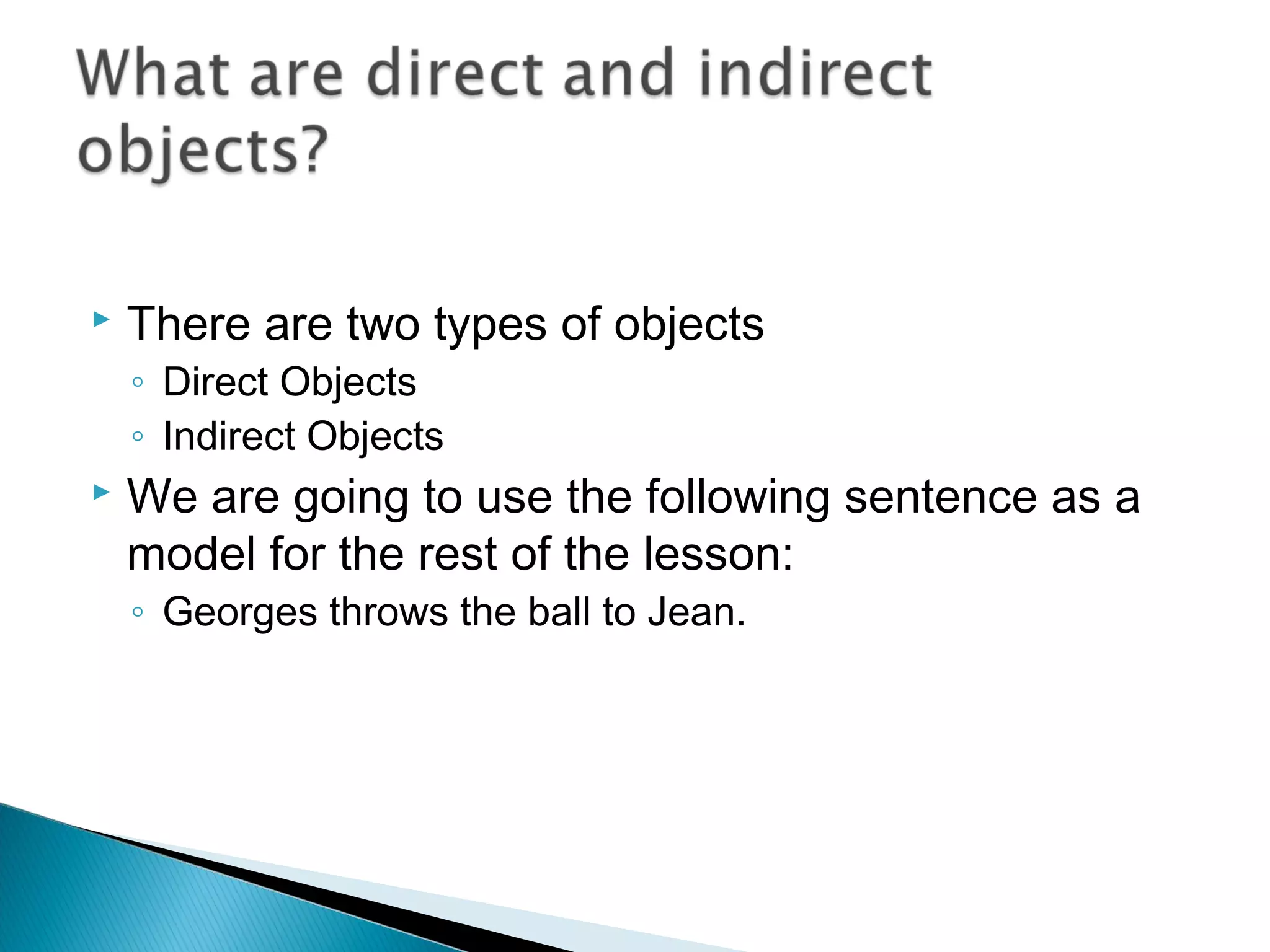  There are two types of objects
◦ Direct Objects
◦ Indirect Objects
 We are going to use the following sentence as a
model for the rest of the lesson:
◦ Georges throws the ball to Jean.
 