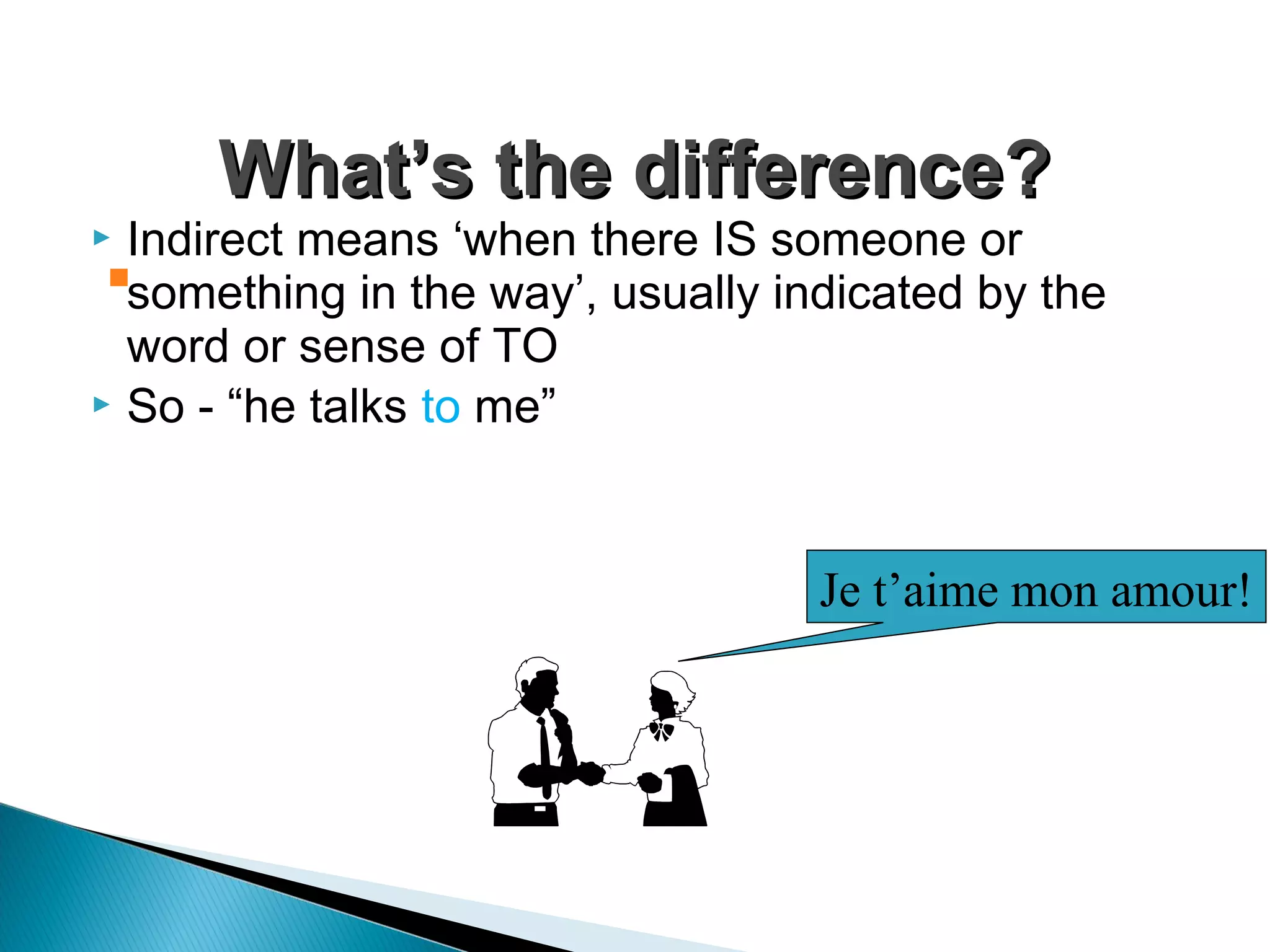  Indirect means ‘when there IS someone or
something in the way’, usually indicated by the
word or sense of TO
 So - “he talks to me”
What’s the difference?What’s the difference?

Je t’aime mon amour!
 