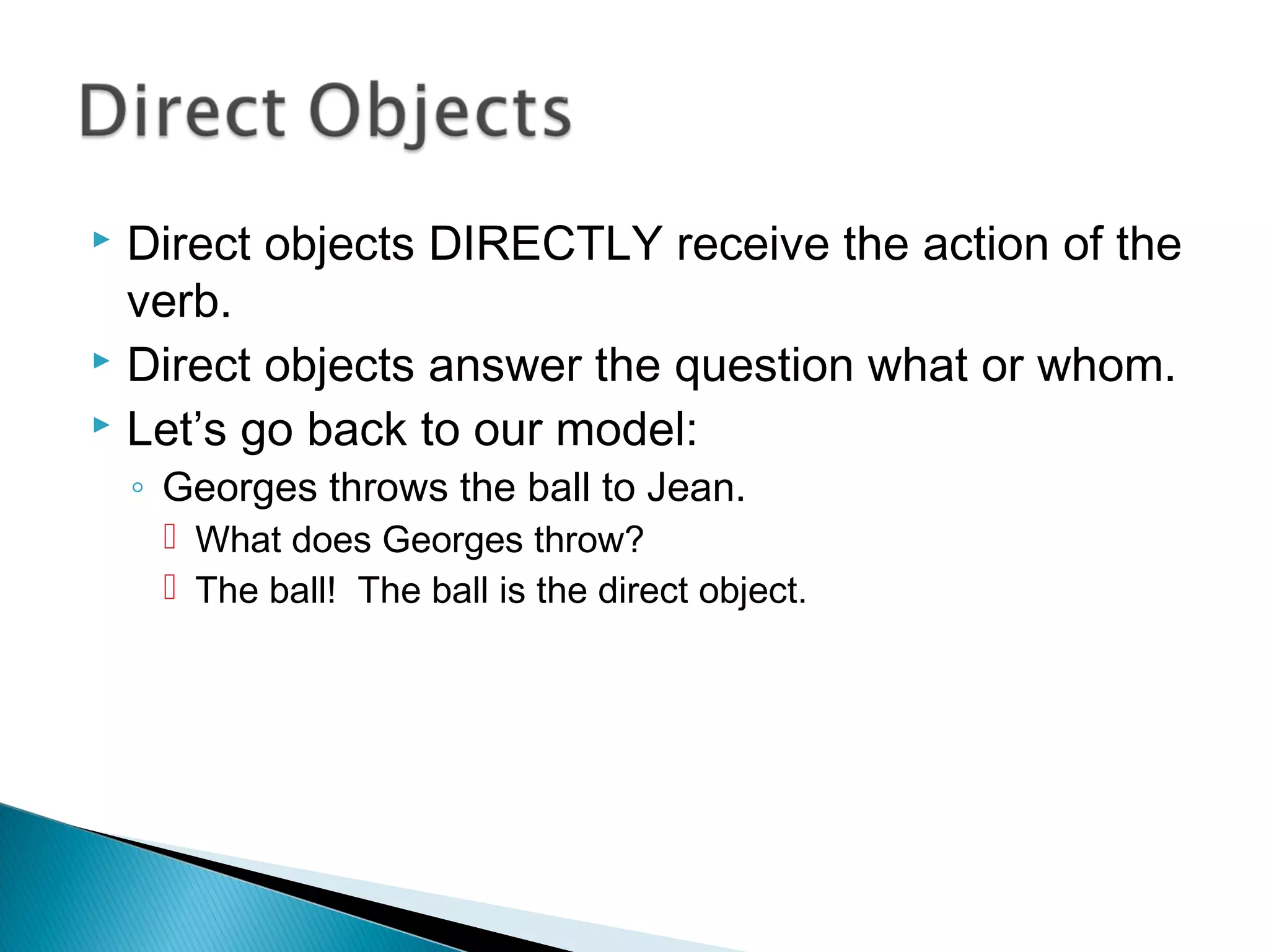  Direct objects DIRECTLY receive the action of the
verb.
 Direct objects answer the question what or whom.
 Let’s go back to our model:
◦ Georges throws the ball to Jean.
 What does Georges throw?
 The ball! The ball is the direct object.
 