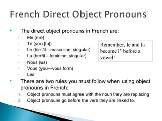  The direct object pronouns in French are:
◦ Me (me)
◦ Te (you [tu])
◦ Le (him/it—masculine, singular)
◦ La (her/it—feminine, singular)
◦ Nous (us)
◦ Vous (you—vous form)
◦ Les
 There are two rules you must follow when using object
pronouns in French:
1. Object pronouns must agree with the noun they are replacing
2. Object pronouns go before the verb they are linked to.
Remember, le and la
become l’ before a
vowel!
 