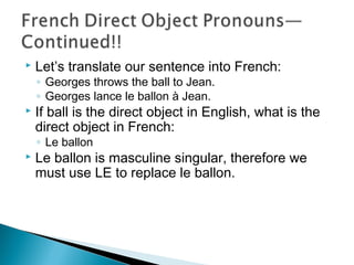  Let’s translate our sentence into French:
◦ Georges throws the ball to Jean.
◦ Georges lance le ballon à Jean.
 If ball is the direct object in English, what is the
direct object in French:
◦ Le ballon
 Le ballon is masculine singular, therefore we
must use LE to replace le ballon.
 