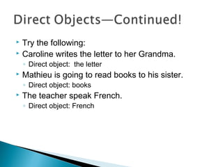  Try the following:
 Caroline writes the letter to her Grandma.
◦ Direct object: the letter
 Mathieu is going to read books to his sister.
◦ Direct object: books
 The teacher speak French.
◦ Direct object: French
 