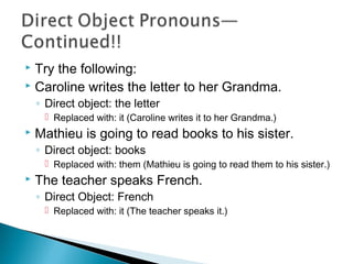  Try the following:
 Caroline writes the letter to her Grandma.
◦ Direct object: the letter
 Replaced with: it (Caroline writes it to her Grandma.)
 Mathieu is going to read books to his sister.
◦ Direct object: books
 Replaced with: them (Mathieu is going to read them to his sister.)
 The teacher speaks French.
◦ Direct Object: French
 Replaced with: it (The teacher speaks it.)
 