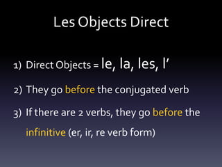 Les Objects Direct
1) Direct Objects = le, la, les, l’

2) They go before the conjugated verb
3) If there are 2 verbs, they go before the
infinitive (er, ir, re verb form)

 
