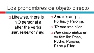 Los pronombres de objeto directo
 Likewise, there is
NO personal a
after the verbs
ser, tener or hay.
 Son mis amigos
Porfirio y Paloma.
 Tienen tres hijos.
 Hay cinco nietos en
su familia: Paco,
Pedro, Pancha,
Pepe y Pilar.
 