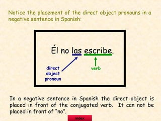 Notice the placement of the direct object pronouns in a
negative sentence in Spanish:
Él no las escribe.
direct
object
pronoun
verb
In a negative sentence in Spanish the direct object is
placed in front of the conjugated verb. It can not be
placed in front of “no”.
index
 