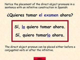 Notice the placement of the direct object pronouns in a
sentence with an infinitive construction in Spanish:
¿Quieres tomar el examen ahora?
Sí, lo quiero tomar ahora.
Sí, quiero tomarlo ahora.
The direct object pronoun can be placed either before a
conjugated verb or after the infinitive.
index
 