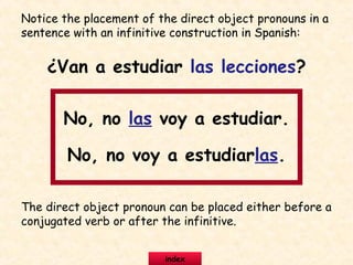 Notice the placement of the direct object pronouns in a
sentence with an infinitive construction in Spanish:
¿Van a estudiar las lecciones?
No, no las voy a estudiar.
No, no voy a estudiarlas.
The direct object pronoun can be placed either before a
conjugated verb or after the infinitive.
index
 