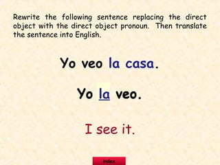Rewrite the following sentence replacing the direct
object with the direct object pronoun. Then translate
the sentence into English.
Yo veo la casa.
Yo la veo.Yo la veo.
I see it.
index
 