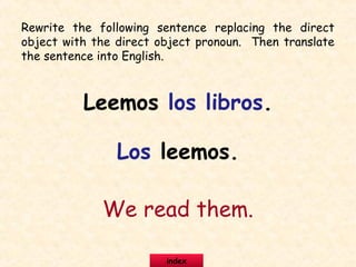 Rewrite the following sentence replacing the direct
object with the direct object pronoun. Then translate
the sentence into English.
Leemos los libros.
Los leemos.
We read them.
index
 