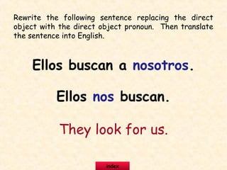 Rewrite the following sentence replacing the direct
object with the direct object pronoun. Then translate
the sentence into English.
Ellos buscan a nosotros.
Ellos nos buscan.
They look for us.
index
 