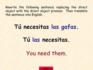 Rewrite the following sentence replacing the direct
object with the direct object pronoun. Then translate
the sentence into English.
Tú necesitas las gafas.
Tú las necesitas.
You need them.
index
 