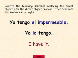 Rewrite the following sentence replacing the direct
object with the direct object pronoun. Then translate
the sentence into English.
Yo tengo el impermeable.
Yo lo tengo.
I have it.
index
 