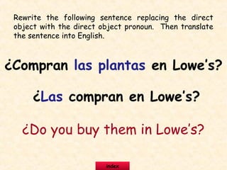 Rewrite the following sentence replacing the direct
object with the direct object pronoun. Then translate
the sentence into English.
¿Compran las plantas en Lowe’s?
¿Las compran en Lowe’s?
¿Do you buy them in Lowe’s?
index
 