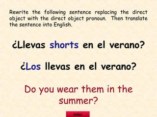 Rewrite the following sentence replacing the direct
object with the direct object pronoun. Then translate
the sentence into English.
¿Llevas shorts en el verano?
¿Los llevas en el verano?
Do you wear them in the
summer?
index
 