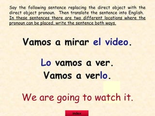 Say the following sentence replacing the direct object with the
direct object pronoun. Then translate the sentence into English.
In these sentences there are two different locations where the
pronoun can be placed, write the sentence both ways.
Vamos a mirar el video.
Lo vamos a ver.
Vamos a verlo.
We are going to watch it.
index
 