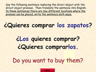 ¿Quieres comprar los zapatos?
¿Los quieres comprar?
¿Quieres comprarlos.
Do you want to buy them?
Say the following sentence replacing the direct object with the
direct object pronoun. Then translate the sentence into English.
In these sentences there are two different locations where the
pronoun can be placed, write the sentence both ways.
index
 