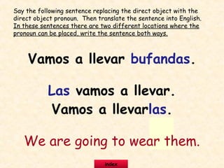 Vamos a llevar bufandas.
Las vamos a llevar.
Vamos a llevarlas.
We are going to wear them.
Say the following sentence replacing the direct object with the
direct object pronoun. Then translate the sentence into English.
In these sentences there are two different locations where the
pronoun can be placed, write the sentence both ways.
index
 