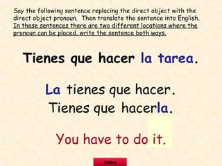 Tienes que hacer la tarea.
La tienes que hacer.
Tienes que hacerla.
You have to do it.
Say the following sentence replacing the direct object with the
direct object pronoun. Then translate the sentence into English.
In these sentences there are two different locations where the
pronoun can be placed, write the sentence both ways.
index
 