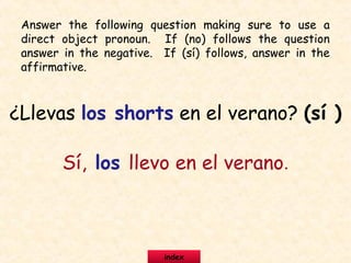 Answer the following question making sure to use a
direct object pronoun. If (no) follows the question
answer in the negative. If (sí) follows, answer in the
affirmative.
¿Llevas los shorts en el verano? (sí )
Sí, los llevo en el verano.
index
 