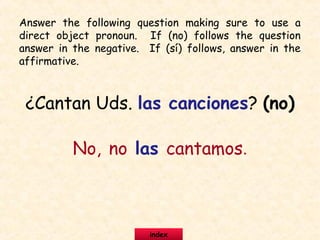 ¿Cantan Uds. las canciones? (no)
No, no las cantamos.
Answer the following question making sure to use a
direct object pronoun. If (no) follows the question
answer in the negative. If (sí) follows, answer in the
affirmative.
index
 