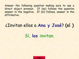 ¿Invitan ellos a Ana y José? (sí )
Sí, los invitan.
Answer the following question making sure to use a
direct object pronoun. If (no) follows the question
answer in the negative. If (sí) follows, answer in the
affirmative.
index
 