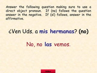 ¿Ven Uds. a mis hermanas? (no)
No, no las vemos.
Answer the following question making sure to use a
direct object pronoun. If (no) follows the question
answer in the negative. If (sí) follows, answer in the
affirmative.
index
 