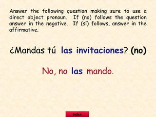 ¿Mandas tú las invitaciones? (no)
No, no las mando.
Answer the following question making sure to use a
direct object pronoun. If (no) follows the question
answer in the negative. If (sí) follows, answer in the
affirmative.
index
 