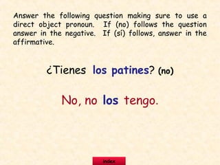¿Tienes los patines? (no)
No, no los tengo.
Answer the following question making sure to use a
direct object pronoun. If (no) follows the question
answer in the negative. If (sí) follows, answer in the
affirmative.
index
 