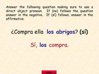 ¿Compra ella los abrigos? (sí)
Sí, los compra.
Answer the following question making sure to use a
direct object pronoun. If (no) follows the question
answer in the negative. If (sí) follows, answer in the
affirmative.
index
 