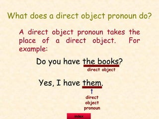 What does a direct object pronoun do?
A direct object pronoun takes the
place of a direct object. For
example:
Do you have the books?
Yes, I have them.
direct object
direct
object
pronoun
index
 